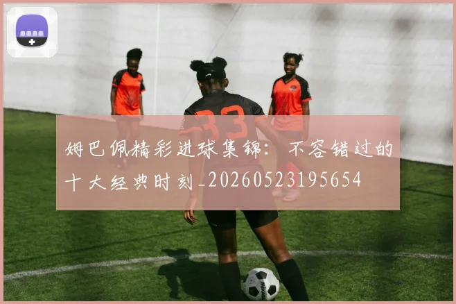 姆巴佩精彩进球集锦：不容错过的十大经典时刻_20260523195654
