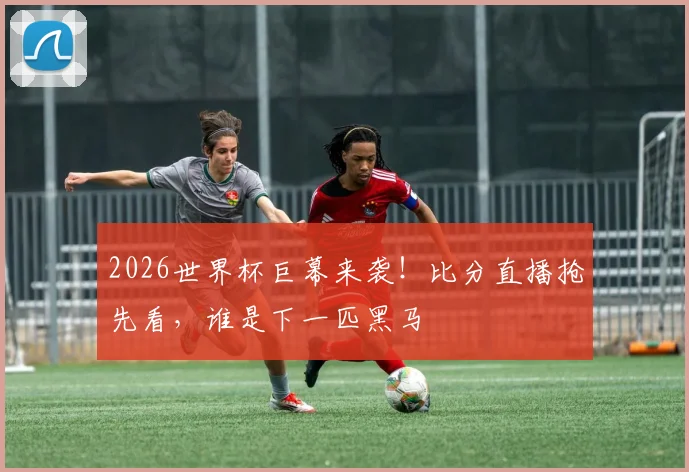 2026世界杯巨幕来袭！比分直播抢先看，谁是下一匹黑马