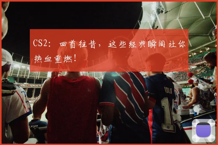 CS2：回首往昔，这些经典瞬间让你热血重燃！