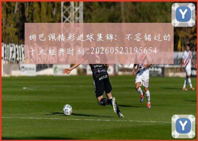 姆巴佩精彩进球集锦：不容错过的十大经典时刻_20260523195654