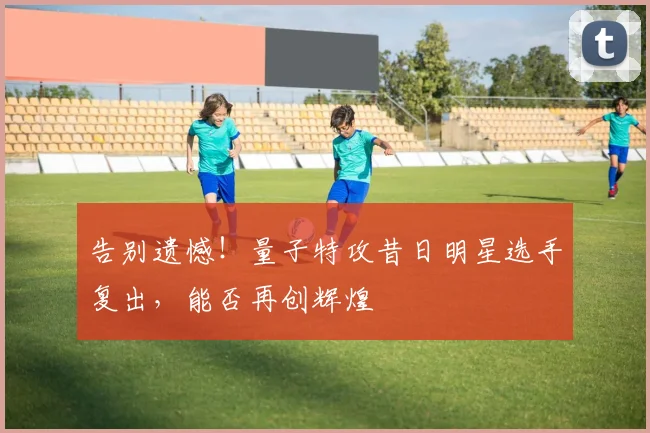 告别遗憾！量子特攻昔日明星选手复出，能否再创辉煌