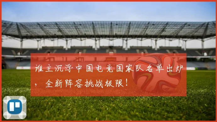 谁主沉浮中国电竞国家队名单出炉，全新阵容挑战极限！