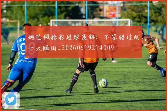 姆巴佩精彩进球集锦：不容错过的十大瞬间_20260619214009