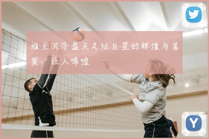 谁主沉浮盘点足坛巨星的辉煌与落寞，让人唏嘘