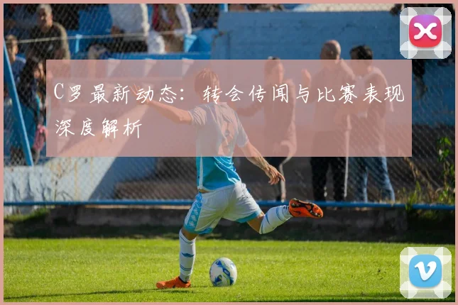 C罗最新动态:转会传闻与比赛表现深度解析
