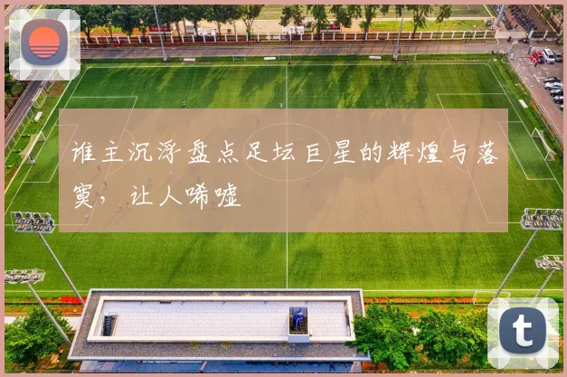 谁主沉浮盘点足坛巨星的辉煌与落寞，让人唏嘘