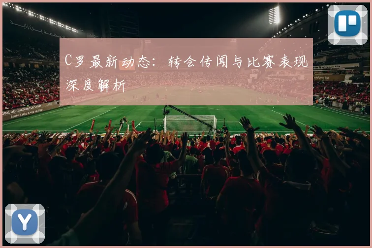C罗最新动态：转会传闻与比赛表现深度解析