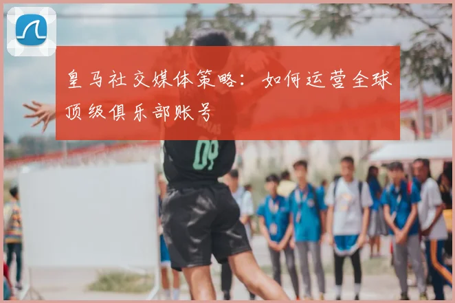皇马社交媒体策略：如何运营全球顶级俱乐部账号