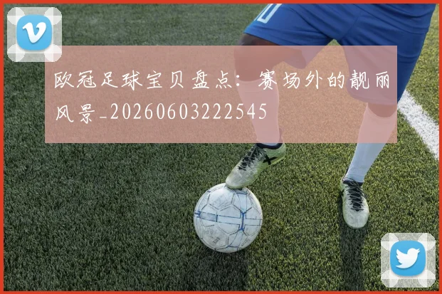 欧冠足球宝贝盘点：赛场外的靓丽风景_20260603222545