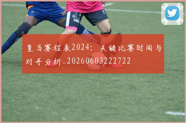 皇马赛程表2024：关键比赛时间与对手分析_20260603222722