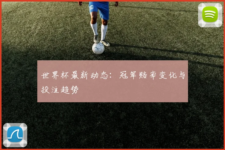 世界杯最新动态：冠军赔率变化与投注趋势