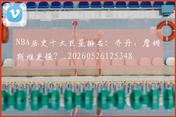 NBA历史十大巨星排名：乔丹、詹姆斯谁更强？_20260526125348