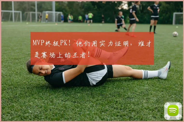 MVP终极PK！他们用实力证明，谁才是赛场上的王者！