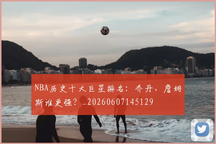NBA历史十大巨星排名：乔丹、詹姆斯谁更强？_20260607145129