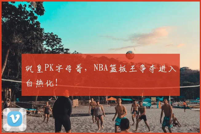 巩皇PK字母哥，NBA篮板王争夺进入白热化！