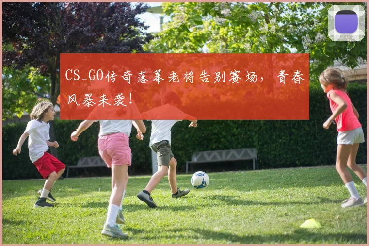 CS_GO传奇落幕老将告别赛场，青春风暴来袭！