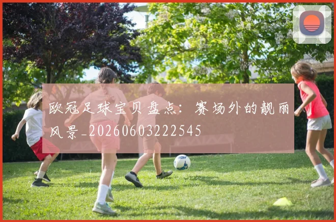 欧冠足球宝贝盘点：赛场外的靓丽风景_20260603222545