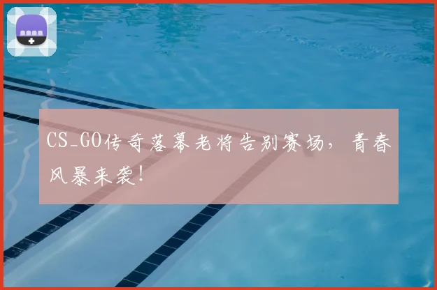 CS_GO传奇落幕老将告别赛场，青春风暴来袭！