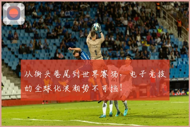 从街头巷尾到世界赛场，电子竞技的全球化浪潮势不可挡！