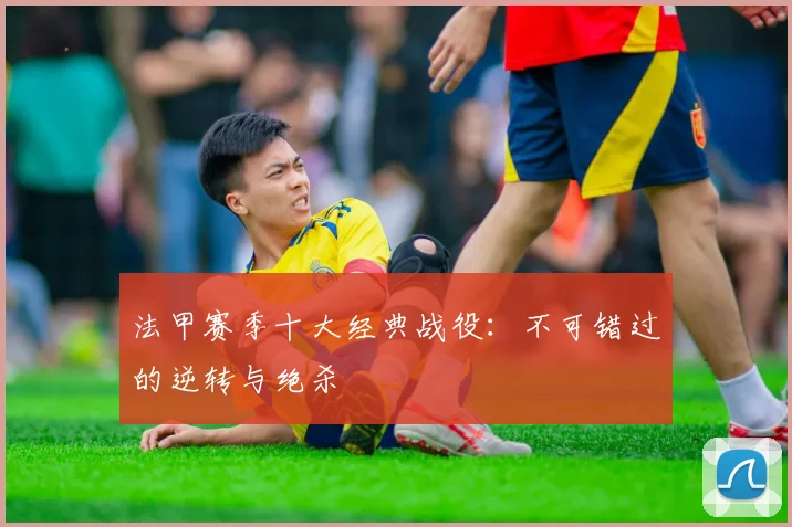 法甲赛季十大经典战役：不可错过的逆转与绝杀