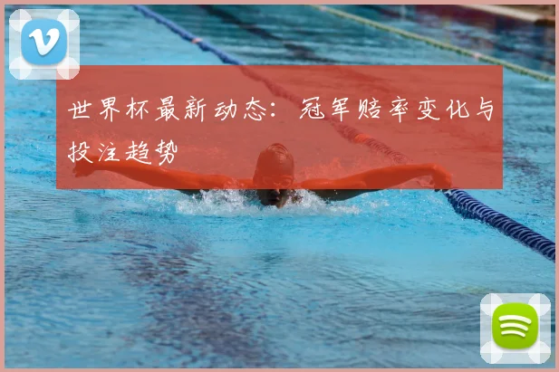 世界杯最新动态：冠军赔率变化与投注趋势